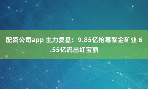 配资公司app 主力复盘：9.85亿抢筹紫金矿业 6.55亿流出红宝丽
