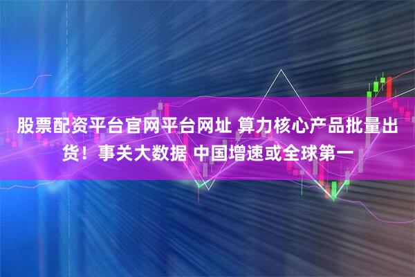股票配资平台官网平台网址 算力核心产品批量出货！事关大数据 中国增速或全球第一