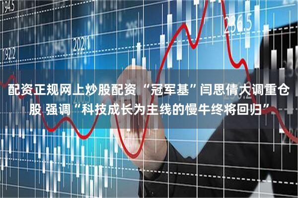 配资正规网上炒股配资 “冠军基”闫思倩大调重仓股 强调“科技成长为主线的慢牛终将回归”