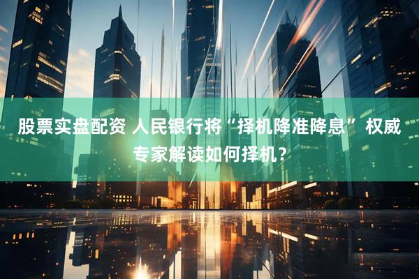 股票实盘配资 人民银行将“择机降准降息” 权威专家解读如何择机？