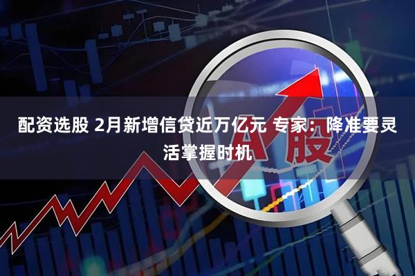 配资选股 2月新增信贷近万亿元 专家：降准要灵活掌握时机