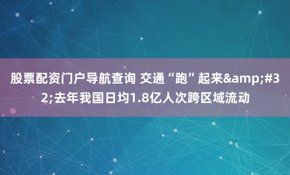 股票配资门户导航查询 交通“跑”起来&#32;去年我国日均1.8亿人次跨区域流动