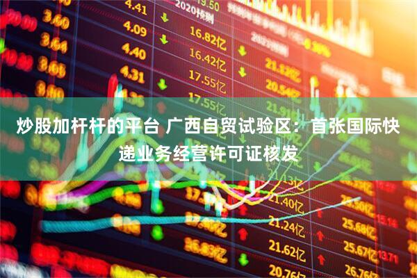 炒股加杆杆的平台 广西自贸试验区：首张国际快递业务经营许可证核发