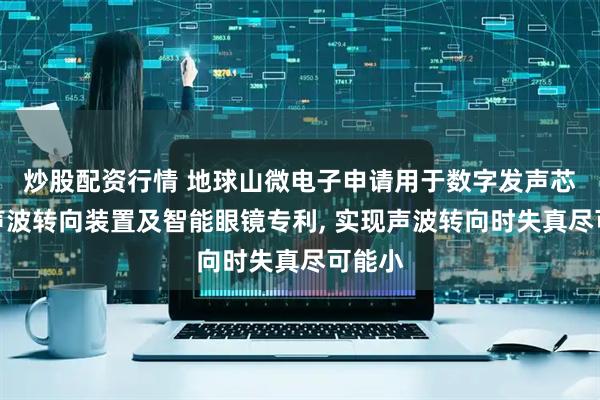 炒股配资行情 地球山微电子申请用于数字发声芯片的声波转向装置及智能眼镜专利, 实现声波转向时失真尽可能小