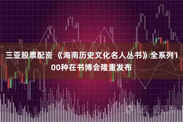 三亚股票配资 《海南历史文化名人丛书》全系列100种在书博会隆重发布