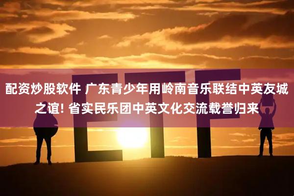配资炒股软件 广东青少年用岭南音乐联结中英友城之谊! 省实民乐团中英文化交流载誉归来