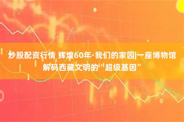 炒股配资行情 辉煌60年·我们的家园|一座博物馆解码西藏文明的“超级基因”