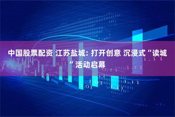 中国股票配资 江苏盐城: 打开创意 沉浸式“读城”活动启幕