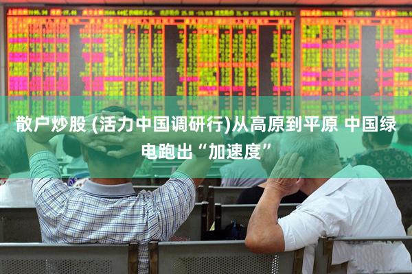 散户炒股 (活力中国调研行)从高原到平原 中国绿电跑出“加速度”