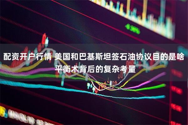 配资开户行情 美国和巴基斯坦签石油协议目的是啥 平衡术背后的复杂考量