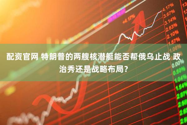 配资官网 特朗普的两艘核潜艇能否帮俄乌止战 政治秀还是战略布局？