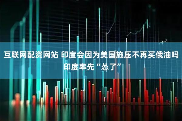 互联网配资网站 印度会因为美国施压不再买俄油吗 印度率先“怂了”