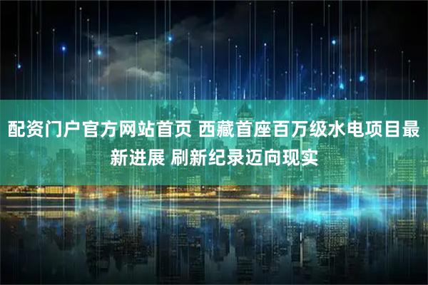 配资门户官方网站首页 西藏首座百万级水电项目最新进展 刷新纪录迈向现实