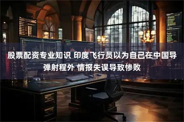 股票配资专业知识 印度飞行员以为自己在中国导弹射程外 情报失误导致惨败