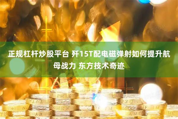 正规杠杆炒股平台 歼15T配电磁弹射如何提升航母战力 东方技术奇迹