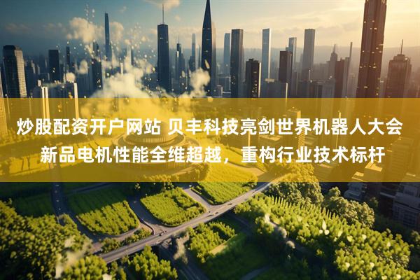 炒股配资开户网站 贝丰科技亮剑世界机器人大会 新品电机性能全维超越，重构行业技术标杆