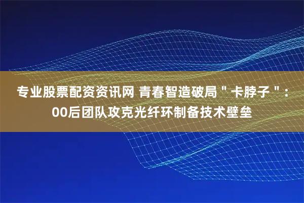 专业股票配资资讯网 青春智造破局＂卡脖子＂：00后团队攻克光纤环制备技术壁垒