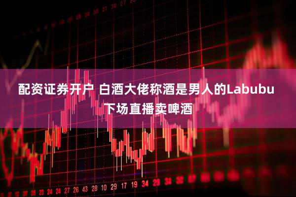 配资证券开户 白酒大佬称酒是男人的Labubu 下场直播卖啤酒