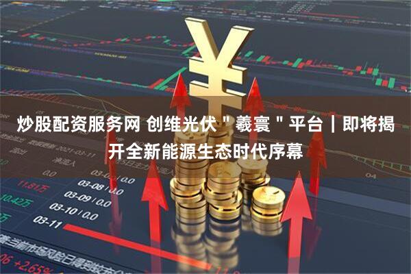 炒股配资服务网 创维光伏＂羲寰＂平台｜即将揭开全新能源生态时代序幕