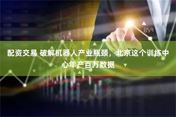 配资交易 破解机器人产业瓶颈，北京这个训练中心年产百万数据