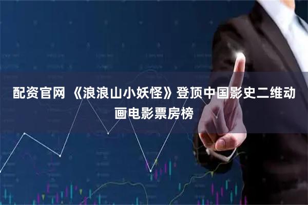 配资官网 《浪浪山小妖怪》登顶中国影史二维动画电影票房榜