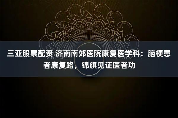 三亚股票配资 济南南郊医院康复医学科：脑梗患者康复路，锦旗见证医者功