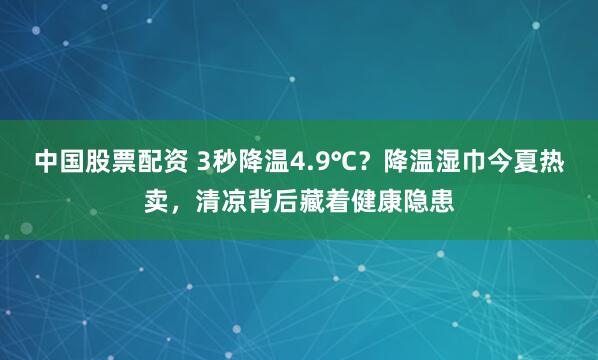 中国股票配资 3秒降温4.9℃？降温湿巾今夏热卖，清凉背后藏着健康隐患