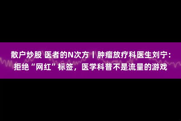 散户炒股 医者的N次方丨肿瘤放疗科医生刘宁：拒绝“网红”标签，医学科普不是流量的游戏